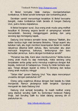 Tiraikasih Website http://kangzusi.com/
http://ebook-dewikz.com/
Ki Bekel ternyata tidak mampu mempertahankan
tombaknya. Ki Bekel sendiri terlempar dan terbanting jatuh.
Demikian sambil menyeringai kesakitan Ki Bekel berusaha
bangkit, maka tombaknya telah berada di tangan Dadung
Urut, justru teracu kepadanya.
Ki Bekel bergeser surut. Dua orang anak muda yang melihat
kesulitan Ki Demang segera berdiri di sampingnya sebelah
menyebelah. Seorang menggenggam pedang dan yang
seorang lagi memegang kapak.
Dadung Urut tertawa semakin keras. Katanya “Baiklah, jika
kalian berdua ingin mati bersama Bekelmu. Tetapi seperti aku
katakan tadi, aku ingin memberi kesempatan Bekel ini melihat
rakyatnya dibantai lebih dahulu. Baru kemudian aku akan
menusuk lengannya, bahunya, lambungnya dan baru
kemudian perutnya. Justru dengan tombaknya sendiri”
“Persetan kau iblis. Kami akan membunuhmu” Ketika kedua
orang anak muda itu siap melompat, maka seorang yang
berpakaian serba gelap serta menutup wajahnya dengan ikat
kepala, meloncat di hadapannya. Orang itu tidak berkata apa-
apa. Tetapi dengan isyarat ia minta Ki Demang dan kedua
orang anak muda itu minggir
“Setan Alas” geram Dadung Urut “Kau siapa mencampuri
urusanku dengan padukuhan ini?“
Orang yang wajahnya ditutup dengan ikat kepala itu tidak
menjawab. Namun pedangnya telah bergetar. Ujungnya
mengarah ke dada Dadung Urut
Dadung Urut sempat berpaling. Ia masih melihat orang
yang disebut seruling Galih itu bertempur melawan Palang
Waja. Jadi Seruling Galih itu tidak datang seorang diri di
padukuhan ini.
 
