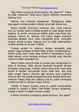 Tiraikasih Website http://kangzusi.com/
http://ebook-dewikz.com/
“Kau belum menjawab pertanyaanku, kau siapa he?“ Orang
itu tidak menjawab. Tetapi iapun segera meloncat menyerang
Dadung Urut.
Dadung Urut meloncat menghindar. Ditangannya masih
digenggam tombak pendek Ki Bekel yang telah direbutnya.
Namun setelah bertempur beberapa saat, maka Dadung
Urut itu merasa bahwa tombak pendek itu tidak begitu sesuai
baginya. Ia sendiri mempunyai sebilah golok yang besar dan
panjang. Karena itu, Dadung Urut itupun segera meloncat
beberapa langkah surut untuk mengambil jarak. Kemudian
dengan sekuat tenaga, Dadung Urut itu telah melemparkan
tombak pendek itu ke arah Ki Bekel.
Tombak pendek itu meluncur dengan kecepatan yang
sangat tinggi sehingga Ki Bekel tidak sempat menghindarinya.
Kedua orang anak muda yang berdiri di sampingnya itupun
tidak mampu untuk menepis serangan tombak yang tiba-tiba
meluncur dalam kegelapan itu.
Namun ketika ujung tombak itu hampir saja menghunjam di
dada Ki Demang, maka sebuah bayangan bergerak dengan
kecepatan yang tinggi. Ki Bekel, kedua orang anak muda yang
berdiri di sebelah menyebelah itupun tidak tahu, apa yang
telah terjadi. Namun tiba-tiba saja seorang yang wajahnya
tertutup oleh ikat kepala sebagaimana yang sedang bertempur
melawan Palang Waja dan Dadung Urut itu, telah memegang
tombak pendek itu dengan tangan kirinya.
“Marilah Ki Bekel” berkata orang itu sambil menyerahkan
tombak itu kepada Ki Bekel “Hati-hatilah dengan senjatamu.
Apalagi tombak ini adalah tombak pusaka”
Ki Bekel menerima tombaknya sambil bertanya “Kau siapa?“
 