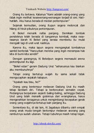 Tiraikasih Website http://kangzusi.com/
http://ebook-dewikz.com/
Orang itu tertawa. Katanya “Kami adalah orang-orang yang
tidak ingin melihat kesewenang-wenangan terjadi di sini. Hati-
hatilah. Aku harus berada di medan pertempuran”
Sejenak kemudian, orang itupun segera meloncat dan
hilang di hiruk-pikuknya pertempuran.
Ki Bekel menarik nafas panjang. Demikian tombak
pendeknya telah berada di tangannya kembali, maka rasa-
rasanya darah Ki Bekel yang serasa membeku itu mulai
mengalir lagi di urat-urat nadinya.
Karena itu, maka iapun segera mengangkat tombaknya
sambil berteriak “Hancurkan mereka yang ingin merampas hak
kita di bumi kita sendiri”
Dengan garangnya, Ki Bekelpun segera memasuki arena
pertempuran itu lagi.
“Bekel edan” geram Dadung Urut “seharusnya kau biarkan
aku membunuhnya”
Tetapi orang bertutup wajah itu sama sekali tidak
mengucapkan sepatah katapun.
“Apakah kau bisu, he?“
Orang yang bertempur melawan Dadung Urut itu masih
tetap berdiam diri. Tetapi ia berloncatan semakin cepat.
Pedangnya berputaran seperti baling-baling, sehingga Dadung
Urut yang telah menarik goloknya dari wrangkanya, harus
mengerahkan tenaganya untuk mengimbangi kecepatan gerak
orang yang wajahnya tertutup kain panjang itu.
Sementara itu, di sisi lain, Ki Jagabaya dibantu oleh empat
orang anak muda tengah bertempur melawan seorang yang
rambutnya sudah ubanan. Tetapi tubuhnya masih tetap tegar.
 