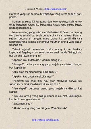Tiraikasih Website http://kangzusi.com/
http://ebook-dewikz.com/
Matanya yang liar berada di wajahnya yang keras seperti batu
padas.
Namun agaknya Ki Jagabaya dan kelompoknya sulit untuk
tetap bertahan. Orang itu bersenjata kapak yang cukup besar,
bertangkai pendek.
Namun orang yang telah membebaskan Ki Bekel dari ujung
tombaknya sendiri itu, telah berada di antara mereka. Dengan
sebilah pedang di tangan, maka orang itu berdiri diantara
kelompok yang sedang bertempur mejawan orang yang sudah
ubanan itu.
Tetapi sejenak kemudian, maka orang itupun berkata
kepada Ki Jagabaya dan sekelompok anak muda “Minggirlah.
Biarlah aku layani orang ini”
“Apakah kau sudah gila?“ geram orang itu.
“Kenapa?“ bertanya orang yang wajahnya ditutup dengan
ikat kepala itu.
“Aku akan membunuhmu lebih dahulu”
“Apakah kau dapat melakukannya?“
“Persetan kau anak iblis. Kau akan menyesal bahwa kau
sudah menempatkan diri untuk melawanku”
“Kau siapa?“ bertanya orang yang wajahnya ditutup ikat
kepala.
“Jika kau orang yang hidup dalam dunia olah kanuragan,
kau tentu mengenal namaku”
“Siapa namamu?“
“Akulah orang yang dikenal gelar Wira Sardula”
 