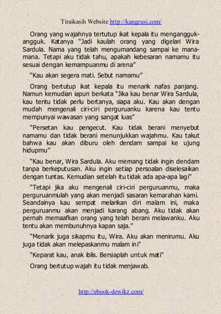 Tiraikasih Website http://kangzusi.com/
http://ebook-dewikz.com/
Orang yang wajahnya tertutup ikat kepala itu mengangguk-
angguk. Katanya “Jadi kaulah orang yang digelari Wira
Sardula. Nama yang telah mengumandang sampai ke mana-
mana. Tetapi aku tidak tahu, apakah kebesaran namamu itu
sesuai dengan kemampuanmu di arena”
“Kau akan segera mati. Sebut namamu”
Orang bertutup ikat kepala itu menarik nafas panjang.
Namun kemudian iapun berkata “Jika kau benar Wira Sardula,
kau tentu tidak perlu bertanya, siapa aku. Kau akan dengan
mudah mengenali ciri-ciri perguruanku karena kau tentu
mempunyai wawasan yang sangat luas”
“Persetan kau pengecut. Kau tidak berani menyebut
namamu dan tidak berani menunjukkan wajahmu. Kau takut
bahwa kau akan diburu oleh dendam sampai ke ujung
hidupmu”
“Kau benar, Wira Sardula. Aku memang tidak ingin dendam
tanpa berkeputusan. Aku ingin setiap persoalan diselesaikan
dengan tuntas. Kemudian setelah itu tidak ada apa-apa lagi”
“Tetapi jika aku mengenali ciri-ciri perguruanmu, maka
perguruanmulah yang akan menjadi sasaran kemarahan kami.
Seandainya kau sempat melarikan diri malam ini, maka
perguruanmu akan menjadi karang abang. Aku tidak akan
pernah memaafkan orang yang telah berani melawanku. Aku
tentu akan membunuhnya kapan saja.”
“Menarik juga sikapmu itu, Wira. Aku akan menirumu. Aku
juga tidak akan melepaskanmu malam ini”
“Keparat kau, anak iblis. Bersiaplah untuk mati”
Orang bertutup wajah itu tidak menjawab.
 