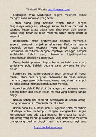 Tiraikasih Website http://kangzusi.com/
http://ebook-dewikz.com/
Sedangkan Wira Sardulapun segera meloncat sambil
mengayunkan kapaknya yang besar.
Tetapi orang yang bertutup wajah itupun dengan
tangkasnya mengelak, sehingga kapak itu tidak menyentuh
sasaran. Tetapi terasa udara yang digetarkan oleh ayunan
kapak yang besar itu telah menerpa tubuh orang bertutup
wajah itu.
Demikianlah, maka pertempuran diantara merekapun
segera meningkat menjadi semakin seru. Keduanya mampu
bergerak dengan kecepatan yang tinggi. Kapak Wira
Sardulapun berputaran dengan cepatnya sehingga nampak
seolah-olah kabut yang berwarna keputih-putihan
berterbangan disekeliling tubuhnya.
Orang bertutup wajah itupun kemudian telah memegang
senjatanya pula. Sebilah pedang yang berwarna ke biru-
biruan.
Sementara itu, pertempuranpun telah berkobar di mana-
mana. Tetapi para penghuni padukuhan itu masih mampu
menahan, agar gerombolan orang-orang yang akan merampok
itu tidak sempat memasuki padukuhan mereka.
Apalagi setelah Ki Bekel, Ki Jagabaya dan beberapa orang
bebahu bebas dari lawan-lawan mereka yang berilmu sangat
tinggi.
Namun setiap kali terbersit pertanyaan di kepala orang-
orang pedukuhan itu “Siapakah mereka itu?“
Dalam pada itu, Ki Bekel dan Ki Jagabaya telah memimpin
rakyatnya untuk bertempur dengan mengerahkan segala
kemampuan yang ada pada mereka. Sementara itu, selain,
tiga orang yang menutupi wajahnya, yang bertempur melawan
orang-orang berilmu tinggi, masih ada seorang lagi yang
 