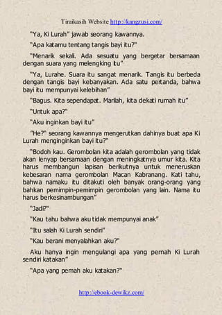 Tiraikasih Website http://kangzusi.com/
http://ebook-dewikz.com/
“Ya, Ki Lurah” jawab seorang kawannya.
“Apa katamu tentang tangis bayi itu?“
“Menarik sekali. Ada sesuatu yang bergetar bersamaan
dengan suara yang melengking itu”
“Ya, Lurahe. Suara itu sangat menarik. Tangis itu berbeda
dengan tangis bayi kebanyakan. Ada satu pertanda, bahwa
bayi itu mempunyai kelebihan”
“Bagus. Kita sependapat. Marilah, kita dekati rumah itu”
“Untuk apa?“
“Aku inginkan bayi itu”
”He?“ seorang kawannya mengerutkan dahinya buat apa Ki
Lurah menginginkan bayi itu?“
“Bodoh kau. Gerombolan kita adalah gerombolan yang tidak
akan lenyap bersamaan dengan meningkatnya umur kita. Kita
harus membangun lapisan berikutnya untuk meneruskan
kebesaran nama gerombolan Macan Kabranang. Kati tahu,
bahwa namaku itu ditakuti oleh banyak orang-orang yang
bahkan pemimpin-pemimpin gerombolan yang lain. Nama itu
harus berkesinambungan”
“Jadi?“
“Kau tahu bahwa aku tidak mempunyai anak”
“Itu salah Ki Lurah sendiri”
“Kau berani menyalahkan aku?“
Aku hanya ingin mengulangi apa yang pernah Ki Lurah
sendiri katakan”
“Apa yang pemah aku katakan?“
 