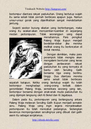 Tiraikasih Website http://kangzusi.com/
http://ebook-dewikz.com/
bertempur diantara rakyat padukuhan. Orang bertutup wajah
itu sama sekali tidak pernah berbicara apapun juga. Namun
unsur-unsur gerak yang diperlihatkan sangat mendebarkan
jantung.
Seperti seekor burung sikatan yang berterbangan, maka
orang itu seakan-akan menyambar-nyambar di sepanjang
medan pertempuran. Tidak seorangpun yang dapat
menahannya. Para pengikut
Palang Waja itupun menjadi
berdebar-debar jika mereka
melihat orang itu berloncatan di
dekat mereka.
Dengan demikian, maka para
perampok tidak mengira akan
mengalami benturan yang keras
dengan perlawanan rakyat
padukuhan itu yang ternyata di
bantu oleh Seruling Galih
bersama tiga orang berilmu
tinggi. Dua diantara mereka
sama sekali tidak berbicara
sepatah katapun. Ketika orang bertutup wajah itu telah
bertempur menghadapi orang-orang terbaik dalam
gerombolan Palang Waja, sementara seorang yang lain,
bertempur bersama dengan anak-anak muda padukuhan itu
yang dipimpin langsung oleh Ki Bekel dan Ki Jagabaya.
Dalam pada itu, pertempuran yang berlangsung antara
Palang Waja melawan Seruling Galih itupun menjadi semakin
seru. Palang Waja yang ingin segera menyelesaikan
pertempuran itu telah mencabut pedangnya. Sedangkan
lawannya mempergunakan serulingnya yang dibuat dari galih
asem itu sebagai senjatanya.
 