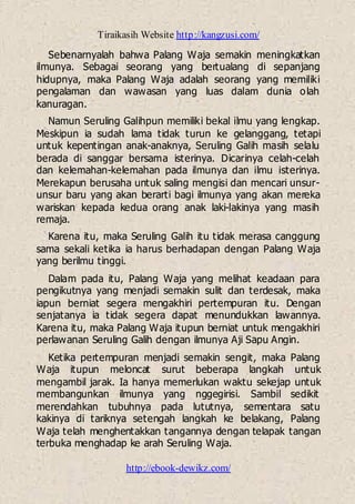 Tiraikasih Website http://kangzusi.com/
http://ebook-dewikz.com/
Sebenarnyalah bahwa Palang Waja semakin meningkatkan
ilmunya. Sebagai seorang yang bertualang di sepanjang
hidupnya, maka Palang Waja adalah seorang yang memiliki
pengalaman dan wawasan yang luas dalam dunia olah
kanuragan.
Namun Seruling Galihpun memiliki bekal ilmu yang lengkap.
Meskipun ia sudah lama tidak turun ke gelanggang, tetapi
untuk kepentingan anak-anaknya, Seruling Galih masih selalu
berada di sanggar bersama isterinya. Dicarinya celah-celah
dan kelemahan-kelemahan pada ilmunya dan ilmu isterinya.
Merekapun berusaha untuk saling mengisi dan mencari unsur-
unsur baru yang akan berarti bagi ilmunya yang akan mereka
wariskan kepada kedua orang anak laki-lakinya yang masih
remaja.
Karena itu, maka Seruling Galih itu tidak merasa canggung
sama sekali ketika ia harus berhadapan dengan Palang Waja
yang berilmu tinggi.
Dalam pada itu, Palang Waja yang melihat keadaan para
pengikutnya yang menjadi semakin sulit dan terdesak, maka
iapun berniat segera mengakhiri pertempuran itu. Dengan
senjatanya ia tidak segera dapat menundukkan lawannya.
Karena itu, maka Palang Waja itupun berniat untuk mengakhiri
perlawanan Seruling Galih dengan ilmunya Aji Sapu Angin.
Ketika pertempuran menjadi semakin sengit, maka Palang
Waja itupun meloncat surut beberapa langkah untuk
mengambil jarak. Ia hanya memerlukan waktu sekejap untuk
membangunkan ilmunya yang nggegirisi. Sambil sedikit
merendahkan tubuhnya pada lututnya, sementara satu
kakinya di tariknya setengah langkah ke belakang, Palang
Waja telah menghentakkan tangannya dengan telapak tangan
terbuka menghadap ke arah Seruling Waja.
 