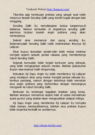 Tiraikasih Website http://kangzusi.com/
http://ebook-dewikz.com/
Tiba-tiba saja hembusan prahara yang sangat kuat telah
meluncur kearah Seruling Galih yang berdiri tegak dengan kaki
renggang.
Seruling Galih itu menyilangkan kedua tangannya.di
dadanya. Namun kemudian di angkatnya seruling galih
asemnya terjulur kearah angin prahara yang akan
menerpanya.
Seleret sinar memancar dari ujung seruling itu.
Sebenarnyalah Seruling Galih telah melontarkan ilmunya Aji
Lalayan.
Sinar itupun kemudian seolah-olah telah mekar melebar
menjadi seperti sebuah perisai raksasa yang membentengi
tubuh Seruling Galih.
Sejenak kemudian telah terjadi benturan yang dahsyat,
yang telah mengejutkan seluruh medan. Bahkan padukuhan
itupun rasa-rasanya telah terguncang.
Kekuatan Aji Sapu Angin itu telah membentur Aji Lalayan
yang meskipun sinar yang mekar menjadi perisai raksasa itu,
tembus pandang, namun dengan kokohnya telah menahan
arus angin prahara yang berhembus dengan kencangnya
mengarah ke tubuh Seruling Galih,
Benturan itu terdengar bagaikan ledakan yang keras.
Bahkan sinarpun memancar seperti kilat di udara mendahului
suara guntur yang seakan-akan mengoyakkan selaput telinga.
Aji Sapu Angin yang membentar Aji Lalayan itu ternyata
tidak mampu memecahkannya, bahkan arus prahara itupun
telah terpental berbalik ke sumbernya.
 