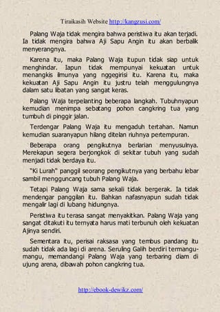 Tiraikasih Website http://kangzusi.com/
http://ebook-dewikz.com/
Palang Waja tidak mengira bahwa peristiwa itu akan terjadi.
Ia tidak mengira bahwa Aji Sapu Angin itu akan berbalik
menyerangnya.
Karena itu, maka Palang Waja itupun tidak siap untuk
menghindar. Iapun tidak mempunyai kekuatan untuk
menangkis ilmunya yang nggegirisi itu. Karena itu, maka
kekuatan Aji Sapu Angin itu justru telah menggulungnya
dalam satu libatan yang sangat keras.
Palang Waja terpelanting beberapa langkah. Tubuhnyapun
kemudian menimpa sebatang pohon cangkring tua yang
tumbuh di pinggir jalan.
Terdengar Palang Waja itu mengaduh tertahan. Namun
kemudian suaranyapun hilang ditelan riuhnya pertempuran.
Beberapa orang pengikutnya berlarian menyusulnya.
Merekapun segera berjongkok di sekitar tubuh yang sudah
menjadi tidak berdaya itu.
“Ki Lurah“ panggil seorang pengikutnya yang berbahu lebar
sambil mengguncang tubuh Palang Waja.
Tetapi Palang Waja sama sekali tidak bergerak. Ia tidak
mendengar panggilan itu. Bahkan nafasnyapun sudah tidak
mengalir lagi di lubang hidungnya.
Peristiwa itu terasa sangat menyakitkan. Palang Waja yang
sangat ditakuti itu ternyata harus mati terbunuh oleh kekuatan
Ajinya sendiri.
Sementara itu, perisai raksasa yang tembus pandang itu
sudah tidak ada lagi di arena. Seruling Galih berdiri termangu-
mangu, memandangi Palang Waja yang terbaring diam di
ujung arena, dibawah pohon cangkring tua.
 