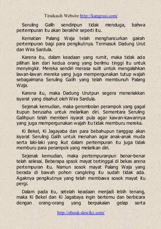 Tiraikasih Website http://kangzusi.com/
http://ebook-dewikz.com/
Seruling Galih sendiripun tidak menduga, bahwa
pertempuran itu akan berakhir seperti itu.
Kematian Palang Waja telah menghancurkan gairah
pertempuran bagi para pengikutnya. Termasuk Dadung Urut
dan Wira Sardula.
Karena itu, dalam keadaan yang rumit, maka tidak ada
pilihan lain dari kedua orang yang berilmu tinggi itu untuk
menyingkir. Mereka sendiri merasa sulit untuk mengalahkan
lawan-lawan mereka yang juga mempergunakan tutup wajah
sebagaimana Seruling Galih yang telah membunuh Palang
Waja.
Karena itu, maka Dadung Urutpun segera meneriakkan
isyarat yang disahut oleh Wira Sardula.
Sejenak kemudian, maka gerombolan perampok yang gagal
itupun berusaha untuk melarikan diri. Sementara Seruling
Galihpun telah memberi isyarat pula agar kawan-kawannya
yang juga mempergunakan wajah itu tidak memburu mereka.
Ki Bekel, Ki Jagayaba dan para bebahupun tanggap akan
isyarat Seruling Galih untuk menahan agar anak-anak muda
serta laki-laki yang ikut dalam pertempuran itu juga tidak
memburu para perampok yang melarikan diri.
Sejenak kemudian, maka pertempuranpun benar-benar
telah selesai. Beberapa spsok mayat tertinggal di bekas arena
pertempuran itu. Namun sosok mayat Palang Waja yang
berada di bawah pohon cangkring itu sudah tidak ada.
Agaknya pengikutnya yang telah membawa sosok mayat itu
pergi.
Dalam pada itu, setelah keadaan menjadi lebih tenang,
maka Ki Bekel dan Ki Jagabaya ingin bertemu dan berbicara
dengan orang-orang yang berpakaian gelap serta
 