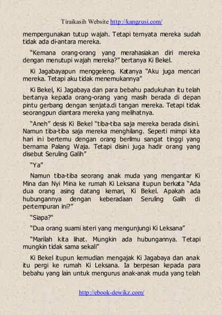 Tiraikasih Website http://kangzusi.com/
http://ebook-dewikz.com/
mempergunakan tutup wajah. Tetapi ternyata mereka sudah
tidak ada di-antara mereka.
“Kemana orang-orang yang merahasiakan diri mereka
dengan menutupi wajah mereka?” bertanya Ki Bekel.
Ki Jagabayapun menggeleng. Katanya “Aku juga mencari
mereka. Tetapi aku tidak menemukannya”
Ki Bekel, Ki Jagabaya dan para bebahu padukuhan itu telah
bertanya kepada orang-orang yang masih berada di depan
pintu gerbang dengan senjata.di tangan mereka. Tetapi tidak
seorangpun diantara mereka yang melihatnya.
“Aneh” desis Ki Bekel “tiba-tiba saja mereka berada disini.
Namun tiba-tiba saja mereka menghilang. Seperti mimpi kita
hari ini bertemu dengan orang berilmu sangat tinggi yang
bernama Palang Waja. Tetapi disini juga hadir orang yang
disebut Seruling Galih”
“Ya”
Namun tiba-tiba seorang anak muda yang mengantar Ki
Mina dan Nyi Mina ke rumah Ki Leksana itupun berkata “Ada
dua orang asing datang kemari, Ki Bekel. Apakah ada
hubungannya dengan keberadaan Seruling Galih di
pertempuran ini?”
“Siapa?“
“Dua orang suami isteri yang mengunjungi Ki Leksana”
“Marilah kita lihat. Mungkin ada hubungannya. Tetapi
mungkin tidak sama sekali”
Ki Bekel itupun kemudian mengajak Ki Jagabaya dan anak
itu pergi ke rumah Ki Leksana. Ia berpesan kepada para
bebahu yang lain untuk mengurus anak-anak muda yang telah
 