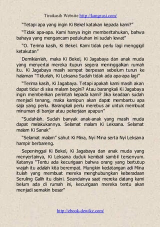 Tiraikasih Website http://kangzusi.com/
http://ebook-dewikz.com/
“Tetapi apa yang ingin Ki Bekel katakan kepada kami?”
“Tidak apa-apa. Kami hanya ingin memberitahukan, bahwa
bahaya yang mengancam pedukuhan ini sudah lewat”
“O. Terima kasih, Ki Bekel. Kami tidak perlu lagi menggigil
ketakutan”
Demikianlah, maka Ki Bekel, Ki Jagabaya dan anak muda
yang menyertai mereka itupun segera meninggalkan rumah
itu. Ki Jagabaya masih sempat berpesan sebelum turun ke
halaman “Tidurlah, Ki Leksana Sudah tidak ada apa-apa lagi”
“Terima kasih, Ki Jagabaya. Tetapi apakah kami masih akan
dapat tidur di sisa malam begini? Atau barangkali Ki Jagabaya
ingin memberikan perintah kepada kami? Jika keadaan sudah
menjadi tenang, maka kamipun akan dapat membantu apa
saja yang perlu. Barangkali perlu merebus air untuk membuat
minuman di banjar atau pekerjaan apapun”
“Sudahlah. Sudah banyak anak-anak yang masih muda
dapat melakukannya. Selamat malam Ki Leksana. Selamat
malam Ki Sanak”
“Selamat malam” sahut Ki Mina, Nyi Mina serta Nyi Leksana
hampir berbareng.
Sepeninggal Ki Bekel, Ki Jagabaya dan anak muda yang
menyertainya, Ki Leksana duduk kembali sambil tersenyum.
Katanya “Tentu ada kecurigaan bahwa orang yang bertutup
wajah itu adalah kita berempat. Mungkin kedatangan adi Mina
itulah yang membuat mereka menghubungkan keberadaan
Seruling Galih itu disini. Seandainya saat mereka datang kami
belum ada di rumah ini, kecurigaan mereka tentu akan
menjadi semakin besar”
 