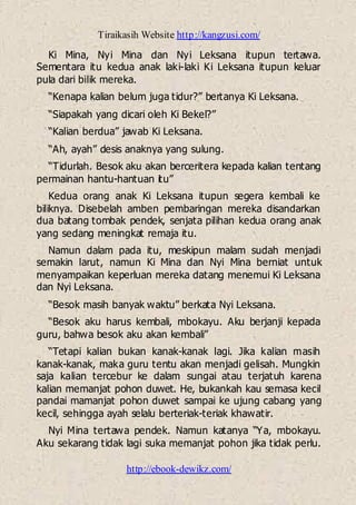 Tiraikasih Website http://kangzusi.com/
http://ebook-dewikz.com/
Ki Mina, Nyi Mina dan Nyi Leksana itupun tertawa.
Sementara itu kedua anak laki-laki Ki Leksana itupun keluar
pula dari bilik mereka.
“Kenapa kalian belum juga tidur?” bertanya Ki Leksana.
“Siapakah yang dicari oleh Ki Bekel?”
“Kalian berdua” jawab Ki Leksana.
“Ah, ayah” desis anaknya yang sulung.
“Tidurlah. Besok aku akan berceritera kepada kalian tentang
permainan hantu-hantuan itu”
Kedua orang anak Ki Leksana itupun segera kembali ke
biliknya. Disebelah amben pembaringan mereka disandarkan
dua batang tombak pendek, senjata pilihan kedua orang anak
yang sedang meningkat remaja itu.
Namun dalam pada itu, meskipun malam sudah menjadi
semakin larut, namun Ki Mina dan Nyi Mina berniat untuk
menyampaikan keperluan mereka datang menemui Ki Leksana
dan Nyi Leksana.
“Besok masih banyak waktu” berkata Nyi Leksana.
“Besok aku harus kembali, mbokayu. Aku berjanji kepada
guru, bahwa besok aku akan kembali”
“Tetapi kalian bukan kanak-kanak lagi. Jika kalian masih
kanak-kanak, maka guru tentu akan menjadi gelisah. Mungkin
saja kalian tercebur ke dalam sungai atau terjatuh karena
kalian memanjat pohon duwet. He, bukankah kau semasa kecil
pandai mamanjat pohon duwet sampai ke ujung cabang yang
kecil, sehingga ayah selalu berteriak-teriak khawatir.
Nyi Mina tertawa pendek. Namun katanya “Ya, mbokayu.
Aku sekarang tidak lagi suka memanjat pohon jika tidak perlu.
 