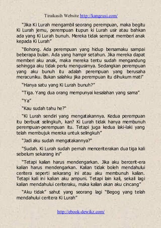 Tiraikasih Website http://kangzusi.com/
http://ebook-dewikz.com/
“Jika Ki Lurah mengambil seorang perempuan, maka begitu
Ki Lurah jemu, perempuan itupun ki Lurah usir atau bahkan
ada yang Ki Lurah bunuh. Mereka tidak sempat memberi anak
kepada Ki Lurah”
“Bohong. Ada perempuan yang hidup bersamaku sampai
beberapa bulan. Ada yang hampir setahun. Jika mereka dapat
memberi aku anak, maka mereka tentu sudah mengandung
sehingga aku tidak perlu mengusirnya. Sedangkan perempuan
yang aku bunuh itu adalah perempuan yang berusaha
meracuniku. Bukan salahku jika perempuan itu dihukum mati”
“Hanya satu yang Ki Lurah bunuh?”
“Tiga. Yang dua orang mempunyai kesalahan yang sama”
“Ya”
“Kau sudah tahu he?“
“Ki Lurah sendiri yang mengatakannya. Kedua perempuan
itu berbuat selingkuh, kan? Ki Lurah tidak hanya membunuh
perempuan-perempuan itu. Tetapi juga kedua laki-laki yang
telah membujuk mereka untuk selingkuh”
“Jadi aku sudah mengatakannya?“
“Sudah. Ki Lurah sudah pernah menceriterakan dua tiga kali
sebelum sekarang ini”
“Tetapi kalian harus mendengarkan. Jika aku bercerit-era
kalian harus mendengarkan. Kalian tidak boleh mendahului
ceritera seperti sekarang ini atau aku membunuh kalian.
Tetapi kali ini kalian aku ampuni. Tetapi lain kali, sekali lagi
kalian mendahului ceriteraku, maka kalian akan aku cincang”
“Aku tidak” sahut yang seorang lagi “Begog yang telah
mendahului ceritera Ki Lurah”
 