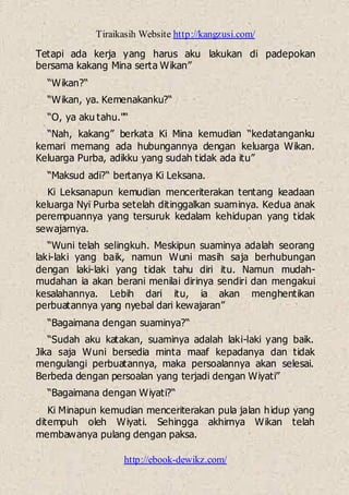 Tiraikasih Website http://kangzusi.com/
http://ebook-dewikz.com/
Tetapi ada kerja yang harus aku lakukan di padepokan
bersama kakang Mina serta Wikan”
“Wikan?“
“Wikan, ya. Kemenakanku?“
“O, ya aku tahu."“
“Nah, kakang” berkata Ki Mina kemudian “kedatanganku
kemari memang ada hubungannya dengan keluarga Wikan.
Keluarga Purba, adikku yang sudah tidak ada itu”
“Maksud adi?“ bertanya Ki Leksana.
Ki Leksanapun kemudian menceriterakan tentang keadaan
keluarga Nyi Purba setelah ditinggalkan suaminya. Kedua anak
perempuannya yang tersuruk kedalam kehidupan yang tidak
sewajarnya.
“Wuni telah selingkuh. Meskipun suaminya adalah seorang
laki-laki yang baik, namun Wuni masih saja berhubungan
dengan laki-laki yang tidak tahu diri itu. Namun mudah-
mudahan ia akan berani menilai dirinya sendiri dan mengakui
kesalahannya. Lebih dari itu, ia akan menghentikan
perbuatannya yang nyebal dari kewajaran”
“Bagaimana dengan suaminya?“
“Sudah aku katakan, suaminya adalah laki-laki yang baik.
Jika saja Wuni bersedia minta maaf kepadanya dan tidak
mengulangi perbuatannya, maka persoalannya akan selesai.
Berbeda dengan persoalan yang terjadi dengan Wiyati”
“Bagaimana dengan Wiyati?“
Ki Minapun kemudian menceriterakan pula jalan hidup yang
ditempuh oleh Wiyati. Sehingga akhirnya Wikan telah
membawanya pulang dengan paksa.
 