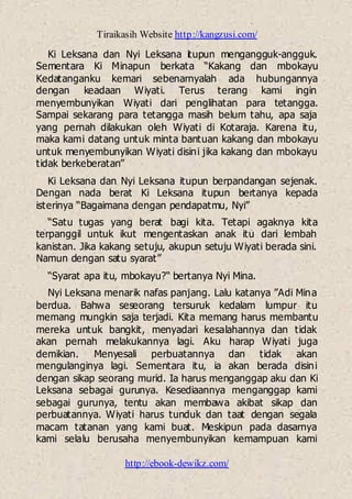 Tiraikasih Website http://kangzusi.com/
http://ebook-dewikz.com/
Ki Leksana dan Nyi Leksana itupun mengangguk-angguk.
Sementara Ki Minapun berkata “Kakang dan mbokayu
Kedatanganku kemari sebenarnyalah ada hubungannya
dengan keadaan Wiyati. Terus terang kami ingin
menyembunyikan Wiyati dari penglihatan para tetangga.
Sampai sekarang para tetangga masih belum tahu, apa saja
yang pernah dilakukan oleh Wiyati di Kotaraja. Karena itu,
maka kami datang untuk minta bantuan kakang dan mbokayu
untuk menyembunyikan Wiyati disini jika kakang dan mbokayu
tidak berkeberatan”
Ki Leksana dan Nyi Leksana itupun berpandangan sejenak.
Dengan nada berat Ki Leksana itupun bertanya kepada
isterinya “Bagaimana dengan pendapatmu, Nyi”
“Satu tugas yang berat bagi kita. Tetapi agaknya kita
terpanggil untuk ikut mengentaskan anak itu dari lembah
kanistan. Jika kakang setuju, akupun setuju Wiyati berada sini.
Namun dengan satu syarat”
“Syarat apa itu, mbokayu?“ bertanya Nyi Mina.
Nyi Leksana menarik nafas panjang. Lalu katanya ”Adi Mina
berdua. Bahwa seseorang tersuruk kedalam lumpur itu
memang mungkin saja terjadi. Kita memang harus membantu
mereka untuk bangkit, menyadari kesalahannya dan tidak
akan pernah melakukannya lagi. Aku harap Wiyati juga
demikian. Menyesali perbuatannya dan tidak akan
mengulanginya lagi. Sementara itu, ia akan berada disini
dengan sikap seorang murid. Ia harus menganggap aku dan Ki
Leksana sebagai gurunya. Kesediaannya menganggap kami
sebagai gurunya, tentu akan membawa akibat sikap dan
perbuatannya. Wiyati harus tunduk dan taat dengan segala
macam tatanan yang kami buat. Meskipun pada dasarnya
kami selalu berusaha menyembunyikan kemampuan kami
 