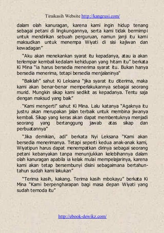 Tiraikasih Website http://kangzusi.com/
http://ebook-dewikz.com/
dalam olah kanuragan, karena kami ingin hidup tenang
sebagai petani di lingkungannya, serta kami tidak bermimpi
untuk mendirikan sebuah perguruan, namun janji itu kami
maksudkan untuk menempa Wiyati di sisi kajiwan dan
kewadagan”
“Aku akan menekankan syarat itu kepadanya, atau ia akan
terlempar kembali kedalam kehidupan yang hitam itu” berkata
Ki Mina “ia harus bersedia menerima syarat itu. Bukan hanya
bersedia menerima, tetapi bersedia menjalaninya“
“Baiklah” sahut Ki Leksana “jika syarat itu diterima, maka
kami akan benar-benar memperlakukannya sebagai seorang
murid. Mungkin sikap kami sedikit as kepadanya. Tentu saja
dengan maksud yang baik”
“Kami mengerti” sahut Ki Mina. Lalu katanya “Agaknya itu
justru akan merupakan jalan terbaik untuk membina jiwanya
kembali. Sikap yang keras akan dapat membentuknya menjadi
seorang yang bertanggung jawab atas sikap dan
perbuatannya”
“Jika demikian, adi” berkata Nyi Leksana “Kami akan
bersedia menerimanya. Tetapi seperti kedua anak-anak kami,
Wiyatipun harus dapat menempatkan dirinya sebagai seorang
petani kebanyakan tanpa menunjukkan kelebihannya dalam
olah kanuragan apabila ia kelak mulai mempelajarinya, karena
kami akan tetap bersembunyi disini sebagaimana bertahun-
tahun sudah kami lakukan”
“Terima kasih, kakang. Terima kasih mbokayu” berkata Ki
Mina “Kami berpengharapan bagi masa depan Wiyati yang
sudah ternoda itu”
 