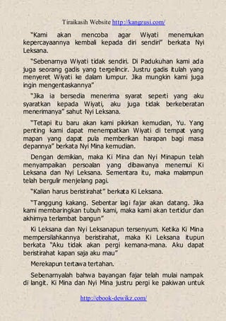 Tiraikasih Website http://kangzusi.com/
http://ebook-dewikz.com/
“Kami akan mencoba agar Wiyati menemukan
kepercayaannya kembali kepada diri sendiri” berkata Nyi
Leksana.
“Sebenarnya Wiyati tidak sendiri. Di Padukuhan kami ada
juga seorang gadis yang tergelincir. Justru gadis itulah yang
menyeret Wiyati ke dalam lumpur. Jika mungkin kami juga
ingin mengentaskannya”
“Jika ia bersedia menerima syarat seperti yang aku
syaratkan kepada Wiyati, aku juga tidak berkeberatan
menerimanya” sahut Nyi Leksana.
“Tetapi itu baru akan kami pikirkan kemudian, Yu. Yang
penting kami dapat menempatkan Wiyati di tempat yang
mapan yang dapat pula memberikan harapan bagi masa
depannya” berkata Nyi Mina kemudian.
Dengan demikian, maka Ki Mina dan Nyi Minapun telah
menyampaikan persoalan yang dibawanya menemui Ki
Leksana dan Nyi Leksana. Sementara itu, maka malampun
telah bergulir menjelang pagi.
“Kalian harus beristirahat” berkata Ki Leksana.
“Tanggung kakang. Sebentar lagi fajar akan datang. Jika
kami membaringkan tubuh kami, maka kami akan tertidur dan
akhirnya terlambat bangun”
Ki Leksana dan Nyi Leksanapun tersenyum. Ketika Ki Mina
mempersilahkannya beristirahat, maka Ki Leksana itupun
berkata “Aku tidak akan pergi kemana-mana. Aku dapat
beristirahat kapan saja aku mau”
Merekapun tertawa tertahan.
Sebenarnyalah bahwa bayangan fajar telah mulai nampak
di langit. Ki Mina dan Nyi Mina justru pergi ke pakiwan untuk
 