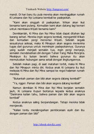 Tiraikasih Website http://kangzusi.com/
http://ebook-dewikz.com/
mandi. Di hari baru itu pula mereka akan meninggalkan rumah
Ki Leksana dan Nyi Leksana kembali ke padepokan.
“Kami akan singgah di padepokan. Wikan akan ikut
bersama kami pulang. Kemudian kami akan datang lagi kemari
untuk membawa Wiyati bersama kami”
Demikianlah, Ki Mina dan Nyi Mina tidak dapat ditahan lagi
barang sehari. Mereka ingin segera kembali, mengambil Wikan
dan kemudian pergi menemui Wiyati. Setelah segala
sesuatunya selesai, maka Ki Minapun akan segera menerima
tugas dari gurunya untuk memimpin padepokannya. Gurunya
yang sudah menjadi semakin tua, ingin pergi menyepi,
semakin mendekatkan diri dengan Tuhan Yang Maha Pencipta.
Meskipun itu bukan berarti bahwa gurunya itu akan
memutuskan hubungan sama sekali dengan lingkungannya.
Setelah makan pagi, di saat matahari terbit, maka Ki Mina
dan Nyi Minapun minta diri. Kedua anak Ki Leksana itu ikut
melepas Ki Mina dan Nyi Mina sampai ke regol halaman rumah
mereka.
“Bukankah paman dan bibi akan segera datang kembali?”
“Ya, ngger. Paman dan bibi akan segera datang kembali”
Namun demikian Ki Mina dan Nyi Mina berjalan semakin
jauh, Ki Leksana itupun bertanya kepada kedua anaknya
“Darimana kalian tahu, bahwa paman dan bibi akan segera
kembali”
Kedua anaknya saling berpandangan. Tetapi mereka tidak
menjawab.
“Kalian tentu mendengarkan pembicaraan ayah dan ibu
dengan paman dan bibi”
 