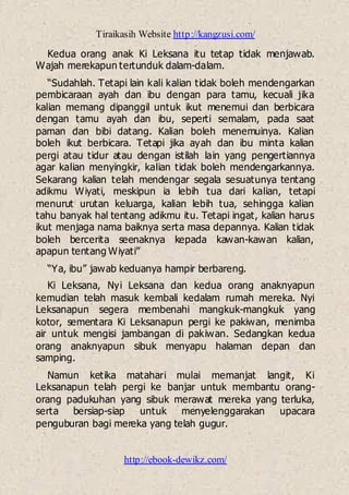 Tiraikasih Website http://kangzusi.com/
http://ebook-dewikz.com/
Kedua orang anak Ki Leksana itu tetap tidak menjawab.
Wajah merekapun tertunduk dalam-dalam.
“Sudahlah. Tetapi lain kali kalian tidak boleh mendengarkan
pembicaraan ayah dan ibu dengan para tamu, kecuali jika
kalian memang dipanggil untuk ikut menemui dan berbicara
dengan tamu ayah dan ibu, seperti semalam, pada saat
paman dan bibi datang. Kalian boleh menemuinya. Kalian
boleh ikut berbicara. Tetapi jika ayah dan ibu minta kalian
pergi atau tidur atau dengan istilah lain yang pengertiannya
agar kalian menyingkir, kalian tidak boleh mendengarkannya.
Sekarang kalian telah mendengar segala sesuatunya tentang
adikmu Wiyati, meskipun ia lebih tua dari kalian, tetapi
menurut urutan keluarga, kalian lebih tua, sehingga kalian
tahu banyak hal tentang adikmu itu. Tetapi ingat, kalian harus
ikut menjaga nama baiknya serta masa depannya. Kalian tidak
boleh bercerita seenaknya kepada kawan-kawan kalian,
apapun tentang Wiyati”
“Ya, ibu” jawab keduanya hampir berbareng.
Ki Leksana, Nyi Leksana dan kedua orang anaknyapun
kemudian telah masuk kembali kedalam rumah mereka. Nyi
Leksanapun segera membenahi mangkuk-mangkuk yang
kotor, sementara Ki Leksanapun pergi ke pakiwan, menimba
air untuk mengisi jambangan di pakiwan. Sedangkan kedua
orang anaknyapun sibuk menyapu halaman depan dan
samping.
Namun ketika matahari mulai memanjat langit, Ki
Leksanapun telah pergi ke banjar untuk membantu orang-
orang padukuhan yang sibuk merawat mereka yang terluka,
serta bersiap-siap untuk menyelenggarakan upacara
penguburan bagi mereka yang telah gugur.
 