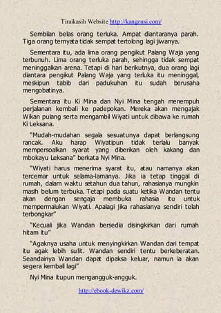 Tiraikasih Website http://kangzusi.com/
http://ebook-dewikz.com/
Sembilan belas orang terluka. Ampat diantaranya parah.
Tiga orang ternyata tidak sempat tertolong lagi jiwanya.
Sementara itu, ada lima orang pengikut Palang Waja yang
terbunuh. Lima orang terluka parah, sehingga tidak sempat
meninggalkan arena. Tetapi di hari berikutnya, dua orang lagi
diantara pengikut Palang Waja yang terluka itu meninggal,
meskipun tabib dari padukuhan itu sudah berusaha
mengobatinya.
Sementara itu Ki Mina dan Nyi Mina tengah menempuh
perjalanan kembali ke padepokan. Mereka akan mengajak
Wikan pulang serta mengambil Wiyati untuk dibawa ke rumah
Ki Leksana.
“Mudah-mudahan segala sesuatunya dapat berlangsung
rancak. Aku harap Wiyatipun tidak terlalu banyak
mempersoalkan syarat yang diberikan oleh kakang dan
mbokayu Leksana” berkata Nyi Mina.
“Wiyati harus menerima syarat itu, atau namanya akan
tercemar untuk selama-lamanya. Jika ia tetap tinggal di
rumah, dalam waktu setahun dua tahun, rahasianya mungkin
masih belum terbuka. Tetapi pada suatu ketika Wandan tentu
akan dengan sengaja membuka rahasia itu untuk
mempermalukan Wiyati. Apalagi jika rahasianya sendiri telah
terbongkar”
“Kecuali jika Wandan bersedia disingkirkan dari rumah
hitam itu”
“Agaknya usaha untuk menyingkirkan Wandan dari tempat
itu agak lebih sulit. Wandan sendiri tentu berkeberatan.
Seandainya Wandan dapat dipaksa keluar, namun ia akan
segera kembali lagi”
Nyi Mina itupun mengangguk-angguk.
 