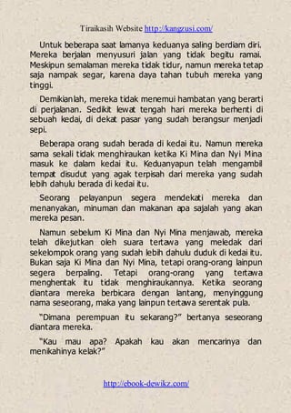 Tiraikasih Website http://kangzusi.com/
http://ebook-dewikz.com/
Untuk beberapa saat lamanya keduanya saling berdiam diri.
Mereka berjalan menyusuri jalan yang tidak begitu ramai.
Meskipun semalaman mereka tidak tidur, namun mereka tetap
saja nampak segar, karena daya tahan tubuh mereka yang
tinggi.
Demikianlah, mereka tidak menemui hambatan yang berarti
di perjalanan. Sedikit lewat tengah hari mereka berhenti di
sebuah kedai, di dekat pasar yang sudah berangsur menjadi
sepi.
Beberapa orang sudah berada di kedai itu. Namun mereka
sama sekali tidak menghiraukan ketika Ki Mina dan Nyi Mina
masuk ke dalam kedai itu. Keduanyapun telah mengambil
tempat disudut yang agak terpisah dari mereka yang sudah
lebih dahulu berada di kedai itu.
Seorang pelayanpun segera mendekati mereka dan
menanyakan, minuman dan makanan apa sajalah yang akan
mereka pesan.
Namun sebelum Ki Mina dan Nyi Mina menjawab, mereka
telah dikejutkan oleh suara tertawa yang meledak dari
sekelompok orang yang sudah lebih dahulu duduk di kedai itu.
Bukan saja Ki Mina dan Nyi Mina, tetapi orang-orang lainpun
segera berpaling. Tetapi orang-orang yang tertawa
menghentak itu tidak menghiraukannya. Ketika seorang
diantara mereka berbicara dengan lantang, menyinggung
nama seseorang, maka yang lainpun tertawa serentak pula.
“Dimana perempuan itu sekarang?” bertanya seseorang
diantara mereka.
“Kau mau apa? Apakah kau akan mencarinya dan
menikahinya kelak?”
 
