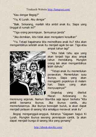Tiraikasih Website http://kangzusi.com/
http://ebook-dewikz.com/
“Kau dengar Begog?“
“Ya, Ki Lurah. Aku dengar”
“Baik. Sekarang, marilah kita ambil anak itu. Siapa yang
tinggal di rumah ini?“
“Tiga orang perempuan. Semuanya janda”
“Jika demikian, kita tidak akan mengalami kesulitan”
“Ya. Tetapi bagaimana kita memelihara anak itu? Kita akan
mengambilnya setelah anak itu menjadi agak be-sar. Tiga atau
ampat tahun lagi”
“Kita tidak tahu apa yang
akan terjadi tiga atau ampat
tahun mendatang. Mungkin
orang lain akan mengambilnya
lebih dahulu”
“Tetapi anak itu memerlukan
perawatan. Memerlukan susu
ibunya. Siapa yang akan
mengganti popoknya di malam
hari. Siapa yang akan
menyuapinya?“
Gegedug yang disebut
Macan Kebranang itu
merenung sejenak. Namun tiba-tiba saja iapun berkata “Kita
ambil bersama ibunya. Jika ibunya cantik, aku
memerlukannya. Jika ibunya berwajah buruk, ia akan dapat
menjadi pelayan di sarang kita sekaligus merawat anak itu”
Begog mengangguk-angguk. Katanya “Gagasan bagus Ki
Lurah. Mungkin ibunya seorang perempuan cantik. Ia akan
dapat menjadi bunga di sarang kita yang gersang”
 