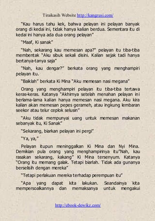 Tiraikasih Website http://kangzusi.com/
http://ebook-dewikz.com/
“Kau harus tahu kek, bahwa pelayan ini pelayan banyak
orang di kedai ini, tidak hanya kalian berdua. Sementara itu di
kedai ini hanya ada dua orang pelayan”
“Maaf, Ki sanak”
“Nah, sekarang kau memesan apa?“ pelayan itu tiba-tiba
membentak “Aku sibuk sekali disini. Kalian sejak tadi hanya
bertanya-tanya saja”
“Nah, kau dengar?” berkata orang yang menghampiri
pelayan itu.
“Baiklah” berkata Ki Mina “Aku memesan nasi megana”
Orang yang menghampiri pelayan itu tiba-tiba tertawa
keras-keras. Katanya “Akhirnya setelah menahan pelayan ini
berlama-lama kalian hanya memesan nasi megana. Aku kira
kalian akan memesan pepes gerameh, atau ingkung lembaran
seekor atau telur ceplok selusin”
“Aku tidak mempunyai uang untuk memesan makanan
sebanyak itu, Ki Sanak”
“Sekarang, biarkan pelayan ini pergi”
“Ya, ya,”
Pelayan itupun meninggalkan Ki Mina dan Nyi Mina.
Demikian pula orang yang menghampirinya itu”Nah, kau
rasakan sekarang, kakang” Ki Mina tersenyum. Katanya
“Orang itu memang galak. Tetapi biarlah. Tidak ada gunanya
berselisih dengan mereka”
“Tetapi perlakuan mereka terhadap perempuan itu”
“Apa yang dapat kita lakukan. Seandainya kita
mempersoalkannya dan memaksanya untuk mengakui
 