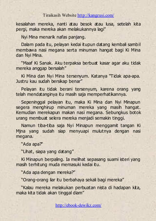 Tiraikasih Website http://kangzusi.com/
http://ebook-dewikz.com/
kesalahan mereka, nanti atau besok atau lusa, setelah kita
pergi, maka mereka akan melakukannya lagi”
Nyi Mina menarik nafas panjang.
Dalam pada itu, pelayan kedai itupun datang kembali sambil
membawa nasi megana serta minuman hangat bagi Ki Mina
dan Nyi Mina.
“Maaf Ki Sanak. Aku terpaksa berbuat kasar agar aku tidak
mereka anggap bersalah”
Ki Mina dan Nyi Mina tersenyum. Katanya “Tidak apa-apa.
Justru kau sudah bersikap benar”
Pelayan itu tidak berani tersenyum, karena orang yang
telah mendatanginya itu masih saja memperhatikannya.
Sepeninggal pelayan itu, maka Ki Mina dan Nyi Minapun
segera menghirup minuman mereka yang masih hangat.
Kemudian merekapun makan nasi megana. Sebungkus botok
urang membuat selera mereka menjadi semakin tinggi.
Namun tiba-tiba saja Nyi Minapun menggamit tangan Ki
Mjna yang sudah siap menyuapi mulutnya dengan nasi
megana.
“Ada apa?“
“Lihat, siapa yang datang”
Ki Minapun berpaling. Ia melihat sepasang suami isteri yang
masih terhitung muda memasuki kedai itu.
“Ada apa dengan mereka?”
“Orang-orang liar itu berbahaya sekali bagi mereka”
“Kalau mereka melakukan perbuatan nista di hadapan kita,
maka kita tidak akan tinggal diam”
 