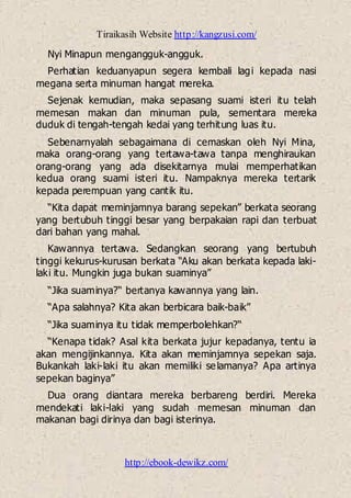 Tiraikasih Website http://kangzusi.com/
http://ebook-dewikz.com/
Nyi Minapun mengangguk-angguk.
Perhatian keduanyapun segera kembali lagi kepada nasi
megana serta minuman hangat mereka.
Sejenak kemudian, maka sepasang suami isteri itu telah
memesan makan dan minuman pula, sementara mereka
duduk di tengah-tengah kedai yang terhitung luas itu.
Sebenarnyalah sebagaimana di cemaskan oleh Nyi Mina,
maka orang-orang yang tertawa-tawa tanpa menghiraukan
orang-orang yang ada disekitarnya mulai memperhatikan
kedua orang suami isteri itu. Nampaknya mereka tertarik
kepada perempuan yang cantik itu.
“Kita dapat meminjamnya barang sepekan” berkata seorang
yang bertubuh tinggi besar yang berpakaian rapi dan terbuat
dari bahan yang mahal.
Kawannya tertawa. Sedangkan seorang yang bertubuh
tinggi kekurus-kurusan berkata “Aku akan berkata kepada laki-
laki itu. Mungkin juga bukan suaminya”
“Jika suaminya?“ bertanya kawannya yang lain.
“Apa salahnya? Kita akan berbicara baik-baik”
“Jika suaminya itu tidak memperbolehkan?“
“Kenapa tidak? Asal kita berkata jujur kepadanya, tentu ia
akan mengijinkannya. Kita akan meminjamnya sepekan saja.
Bukankah laki-laki itu akan memiliki selamanya? Apa artinya
sepekan baginya”
Dua orang diantara mereka berbareng berdiri. Mereka
mendekati laki-laki yang sudah memesan minuman dan
makanan bagi dirinya dan bagi isterinya.
 