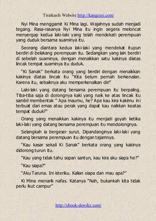 Tiraikasih Website http://kangzusi.com/
http://ebook-dewikz.com/
Nyi Mina menggamit Ki Mina lagi. Wajahnya sudah menjadi
tegang. Rasa-rasanya Nyi Mina itu ingin segera meloncat
menyergap kedua laki-laki yang telah mendekati perempuan
yang duduk bersama suaminya itu.
Seorang diantara kedua laki-laki yang mendekat itupun
berdiri di belakang perempuan itu. Sedangkan yang lain berdiri
di sebelah suaminya, dengan menaikkan satu kakinya diatas
lincak tempat suaminya itu duduk.
“Ki Sanak” berkata orang yang berdiri dengan menaikkan
kakinya diatas lincak itu “Kita belum pernah berkenalan.
Karena itu, sebaiknya aku memperkenalkan diri”
Laki-laki yang datang bersama perempuan itu berpaling.
Tiba-tiba saja di dorongnya kaki yang naik ke atas lincak itu
sambil membentak ” Apa maumu, he? Apa kau kira kakimu ini
terbuat dari emas atau perak yang dapat kau naikkan keatas
tempat duduk?“
Orang yang menaikkan kakinya itu menjadi goyah ketika
laki-laki yang datang bersama perempuan itu mendorongnya.
Selangkah ia bergeser surut. Dipandanginya laki-laki yang
datang bersama perempuan itu dengan tajamnya.
“Kau kasar sekali Ki Sanak” berkata orang yang kakinya
didorong turun itu.
“Kau yang tidak tahu sopan santun, kau kira aku siapa he?“
“Kau siapa?“
“Aku Taruna. Ini isteriku. Kalian siapa dan mau apa?”
Ki Mina menarik nafas. Katanya “Nah, bukankah kita tidak
perlu ikut campur”
 