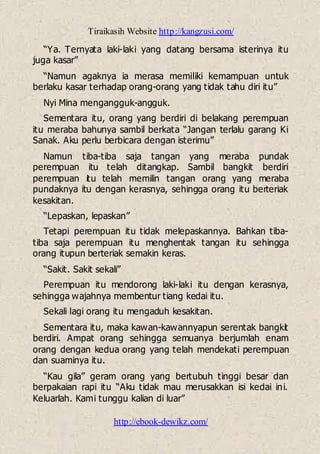 Tiraikasih Website http://kangzusi.com/
http://ebook-dewikz.com/
“Ya. Ternyata laki-laki yang datang bersama isterinya itu
juga kasar”
“Namun agaknya ia merasa memiliki kemampuan untuk
berlaku kasar terhadap orang-orang yang tidak tahu diri itu”
Nyi Mina mengangguk-angguk.
Sementara itu, orang yang berdiri di belakang perempuan
itu meraba bahunya sambil berkata “Jangan terlalu garang Ki
Sanak. Aku perlu berbicara dengan isterimu”
Namun tiba-tiba saja tangan yang meraba pundak
perempuan itu telah ditangkap. Sambil bangkit berdiri
perempuan itu telah memilin tangan orang yang meraba
pundaknya itu dengan kerasnya, sehingga orang itu berteriak
kesakitan.
“Lepaskan, lepaskan”
Tetapi perempuan itu tidak melepaskannya. Bahkan tiba-
tiba saja perempuan itu menghentak tangan itu sehingga
orang itupun berteriak semakin keras.
“Sakit. Sakit sekali”
Perempuan itu mendorong laki-laki itu dengan kerasnya,
sehingga wajahnya membentur tiang kedai itu.
Sekali lagi orang itu mengaduh kesakitan.
Sementara itu, maka kawan-kawannyapun serentak bangkit
berdiri. Ampat orang sehingga semuanya berjumlah enam
orang dengan kedua orang yang telah mendekati perempuan
dan suaminya itu.
“Kau gila” geram orang yang bertubuh tinggi besar dan
berpakaian rapi itu “Aku tidak mau merusakkan isi kedai ini.
Keluarlah. Kami tunggu kalian di luar”
 