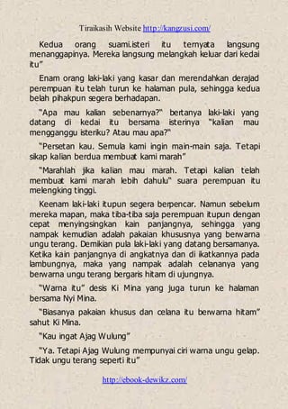 Tiraikasih Website http://kangzusi.com/
http://ebook-dewikz.com/
Kedua orang suami.isteri itu ternyata langsung
menanggapinya. Mereka langsung melangkah keluar dari kedai
itu”
Enam orang laki-laki yang kasar dan merendahkan derajad
perempuan itu telah turun ke halaman pula, sehingga kedua
belah pihakpun segera berhadapan.
“Apa mau kalian sebenarnya?“ bertanya laki-laki yang
datang di kedai itu bersama isterinya “kalian mau
mengganggu isteriku? Atau mau apa?“
“Persetan kau. Semula kami ingin main-main saja. Tetapi
sikap kalian berdua membuat kami marah”
“Marahlah jika kalian mau marah. Tetapi kalian telah
membuat kami marah lebih dahulu“ suara perempuan itu
melengking tinggi.
Keenam laki-laki itupun segera berpencar. Namun sebelum
mereka mapan, maka tiba-tiba saja perempuan itupun dengan
cepat menyingsingkan kain panjangnya, sehingga yang
nampak kemudian adalah pakaian khususnya yang berwarna
ungu terang. Demikian pula laki-laki yang datang bersamanya.
Ketika kain panjangnya di angkatnya dan di ikatkannya pada
lambungnya, maka yang nampak adalah celananya yang
berwarna ungu terang bergaris hitam di ujungnya.
“Warna itu” desis Ki Mina yang juga turun ke halaman
bersama Nyi Mina.
“Biasanya pakaian khusus dan celana itu berwarna hitam”
sahut Ki Mina.
“Kau ingat Ajag Wulung”
“Ya. Tetapi Ajag Wulung mempunyai ciri warna ungu gelap.
Tidak ungu terang seperti itu”
 