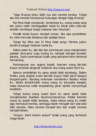 Tiraikasih Website http://kangzusi.com/
http://ebook-dewikz.com/
“Ajag Wulung tentu lebih tua dari mereka berdua. Tetapi
aku kira mereka mempunyai hubungan dengan Ajag Wulung”
Nyi Mina tidak menjawab. Sementara itu, orang-orang yang
lain justru telah meninggalkan kedai itu lewat pintu butu-lan
setelah membayar harga makanan dan minuman.
Pemilik kedai itupun menjadi cemas. Jika saja perkelahian
itu nanti merusak kedainya dan apalagi isinya.
Tetapi Nyi Mina dan Ki Mina tidak pergi. Mereka justru
berdiri di pinggir halaman kedai itu.
Dalam pada itu, laki-laki dan perempuan yang mengenakan
pakaian berwarna ungu terang itu nampak menjadi semakin
garang. Justru perempuan itulah yang pertama-tama meloncat
menyerang.
Pertempuran pun segera terjadi. Keenam orang laki-laki
itupun serentak bergerak melawan dua orang suami isteri itu.
Namun perkelahian itu sama sekali tidak seimbang. Dalam
Waktu yang singkat enam laki-laki itupun telah jatuh bangun
berganti-ganti. Seorang terlempar membentur bebatur kedai
itu. Ketika tertatih-tatih orang orang itu berusaha bangkit,
maka kawannya telah terpelanting jatuh sambil menyeringai
kesakitan.
Tetapi kedua orang suami isteri itu sama sekali tidak
menghiraukan keadaan lawannya-lawannya. Ketika keenam
orang itu sudah tidak berdaya, maka kedua orang itu masih
saja memukuli mereka, sehingga darah mengalir dari sela-sela
bibir mereka. Mata mereka menjadi biru dan wajah mereka
menjadi lebam.
“Ampun. Kami mohon ampun” teriak orang yang bertubuh
tinggi besar.
 