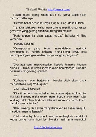 Tiraikasih Website http://kangzusi.com/
http://ebook-dewikz.com/
Tetapi kedua orang suami isteri itu sama sekali tidak
memperdulikannya.
“Mereka benar-benar keluarga Ajag Wulung” desis Ki Mina.
“Ya. Kita tidak akan keliru menebaknya menilik unsur-unsur
geraknya yang garang dan tidak mengenal ampun”
“Pertempuran itu akan dapat meluas” berkata Ki Mina
kemudian.
“Maksud kakang?“
“Orang-orang yang telah merendahkan martabat
perempuan itu adalah keluarga orang-orang kaya, para
pemimpin lingkungan ini dan orang-orang berpengaruh”
“Ya”
“Jika ada yang menyampaikan kepada keluarga keenam
orang itu, maka keluarga mereka akan berdatangan. Mungkin
bersama orang-orang upahan”
“Ya”
“Korbanpun akan berjatuhan. Mereka tidak akan dapat
mengalahkan Ajag Wulung itu”
“Jadi maksud kakang?“
“Kita tidak akan membiarkan keganasan Ajag Wulung itu.
jika kita biarkan, maka enam orang itupun akan mati. Ajag
Wulung tidak akan berhenti sebelum memeras darah lawan
mereka sampai tuntas”
“Baik, Kakang. Kita akan menyelamatkan ke enam orang itu
meskipun mereka bersalah”
Ki Mina dan Nyi Minapun kemudian melangkah mendekati
kedua orang suami isteri itu. Mereka masih saja memukuli
 