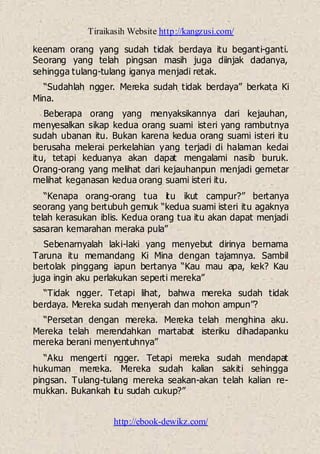 Tiraikasih Website http://kangzusi.com/
http://ebook-dewikz.com/
keenam orang yang sudah tidak berdaya itu beganti-ganti.
Seorang yang telah pingsan masih juga diinjak dadanya,
sehingga tulang-tulang iganya menjadi retak.
“Sudahlah ngger. Mereka sudah tidak berdaya” berkata Ki
Mina.
Beberapa orang yang menyaksikannya dari kejauhan,
menyesalkan sikap kedua orang suami isteri yang rambutnya
sudah ubanan itu. Bukan karena kedua orang suami isteri itu
berusaha melerai perkelahian yang terjadi di halaman kedai
itu, tetapi keduanya akan dapat mengalami nasib buruk.
Orang-orang yang melihat dari kejauhanpun menjadi gemetar
melihat keganasan kedua orang suami isteri itu.
“Kenapa orang-orang tua itu ikut campur?” bertanya
seorang yang bertubuh gemuk “kedua suami isteri itu agaknya
telah kerasukan iblis. Kedua orang tua itu akan dapat menjadi
sasaran kemarahan meraka pula”
Sebenarnyalah laki-laki yang menyebut dirinya bernama
Taruna itu memandang Ki Mina dengan tajamnya. Sambil
bertolak pinggang iapun bertanya “Kau mau apa, kek? Kau
juga ingin aku perlakukan seperti mereka”
“Tidak ngger. Tetapi lihat, bahwa mereka sudah tidak
berdaya. Mereka sudah menyerah dan mohon ampun”?
“Persetan dengan mereka. Mereka telah menghina aku.
Mereka telah merendahkan martabat isteriku dihadapanku
mereka berani menyentuhnya”
“Aku mengerti ngger. Tetapi mereka sudah mendapat
hukuman mereka. Mereka sudah kalian sakiti sehingga
pingsan. Tulang-tulang mereka seakan-akan telah kalian re-
mukkan. Bukankah itu sudah cukup?”
 