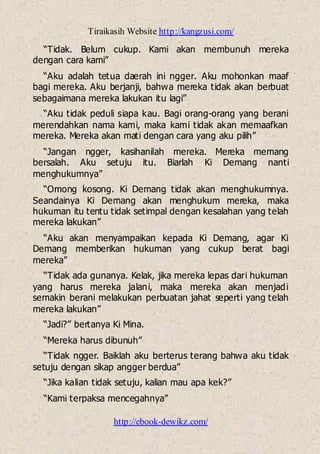 Tiraikasih Website http://kangzusi.com/
http://ebook-dewikz.com/
“Tidak. Belum cukup. Kami akan membunuh mereka
dengan cara kami”
“Aku adalah tetua daerah ini ngger. Aku mohonkan maaf
bagi mereka. Aku berjanji, bahwa mereka tidak akan berbuat
sebagaimana mereka lakukan itu lagi”
“Aku tidak peduli siapa kau. Bagi orang-orang yang berani
merendahkan nama kami, maka kami tidak akan memaafkan
mereka. Mereka akan mati dengan cara yang aku pilih”
“Jangan ngger, kasihanilah mereka. Mereka memang
bersalah. Aku setuju itu. Biarlah Ki Demang nanti
menghukumnya”
“Omong kosong. Ki Demang tidak akan menghukumnya.
Seandainya Ki Demang akan menghukum mereka, maka
hukuman itu tentu tidak setimpal dengan kesalahan yang telah
mereka lakukan”
“Aku akan menyampaikan kepada Ki Demang, agar Ki
Demang memberikan hukuman yang cukup berat bagi
mereka”
“Tidak ada gunanya. Kelak, jika mereka lepas dari hukuman
yang harus mereka jalani, maka mereka akan menjadi
semakin berani melakukan perbuatan jahat seperti yang telah
mereka lakukan”
“Jadi?” bertanya Ki Mina.
“Mereka harus dibunuh”
“Tidak ngger. Baiklah aku berterus terang bahwa aku tidak
setuju dengan sikap angger berdua”
“Jika kalian tidak setuju, kalian mau apa kek?”
“Kami terpaksa mencegahnya”
 
