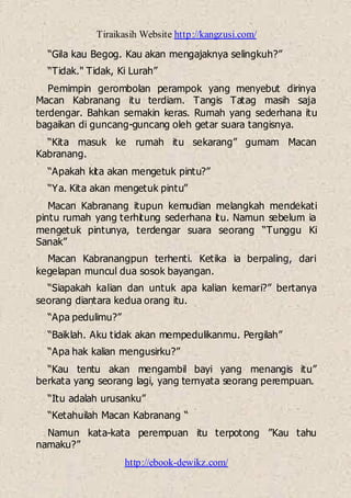 Tiraikasih Website http://kangzusi.com/
http://ebook-dewikz.com/
“Gila kau Begog. Kau akan mengajaknya selingkuh?”
“Tidak." Tidak, Ki Lurah”
Pemimpin gerombolan perampok yang menyebut dirinya
Macan Kabranang itu terdiam. Tangis Tatag masih saja
terdengar. Bahkan semakin keras. Rumah yang sederhana itu
bagaikan di guncang-guncang oleh getar suara tangisnya.
“Kita masuk ke rumah itu sekarang” gumam Macan
Kabranang.
“Apakah kita akan mengetuk pintu?”
“Ya. Kita akan mengetuk pintu”
Macan Kabranang itupun kemudian melangkah mendekati
pintu rumah yang terhitung sederhana itu. Namun sebelum ia
mengetuk pintunya, terdengar suara seorang “Tunggu Ki
Sanak”
Macan Kabranangpun terhenti. Ketika ia berpaling, dari
kegelapan muncul dua sosok bayangan.
“Siapakah kalian dan untuk apa kalian kemari?” bertanya
seorang diantara kedua orang itu.
“Apa pedulimu?”
“Baiklah. Aku tidak akan mempedulikanmu. Pergilah”
“Apa hak kalian mengusirku?”
“Kau tentu akan mengambil bayi yang menangis itu”
berkata yang seorang lagi, yang ternyata seorang perempuan.
“Itu adalah urusanku”
“Ketahuilah Macan Kabranang “
Namun kata-kata perempuan itu terpotong ”Kau tahu
namaku?”
 