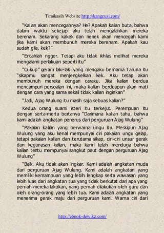 Tiraikasih Website http://kangzusi.com/
http://ebook-dewikz.com/
“Kalian akan mencegahnya? He? Apakah kalian buta, bahwa
dalam waktu sekejap aku telah mengalahkan mereka
berenam. Sekarang kakek dan nenek akan mencegah kami
jika kami akan membunuh mereka berenam. Apakah kau
sudah gila, kek?”
“Entahlah ngger. Tetapi aku tidak ikhlas melihat mereka
mengalami perlakuan seperti itu”
“Cukup” geram laki-laki yang mengaku bernama Taruna itu
“sikapmu sangat menjengkelkan kek. Aku tetap akan
membunuh mereka dengan caraku. Jika kalian berdua
mencampuri persoalan ini, maka kalian berduapun akan mati
dengan cara yang sama sekali tidak kalian inginkan”
“Jadi, Ajag Wulung itu masih saja sebuas kalian?”
Kedua orang suami isteri itu terkejut. Perempuan itu
dengan serta-merta bertanya “Darimana kalian tahu, bahwa
kami adalah angkatan penerus dari perguruan Ajag Wulung”
“Pakaian kalian yang berwarna ungu itu. Meskipun Ajag
Wulung yang aku kenal mempunyai ciri pakaian ungu gelap,
tetapi pakaian kalian dan terutama sikap, ciri-ciri unsur gerak
dan keganasan kalian, maka kami telah menduga bahwa
kalian tentu mempunyai sangkut paut dengan perguruan Ajag
Wulung”
“Baik. Aku tidak akan ingkar. Kami adalah angkatan muda
dari perguruan Ajag Wulung. Kami adalah angkatan yang
memiliki kemampuan yang lebih lengkap serta wawasan yang
lebih luas dari angkatan tua yang tidak berkutat dari apa yang
pernah mereka lakukan, yang pernah dilakukan oleh guru dan
oleh orang-orang yang lebih tua. Kami adalah angkatan yang
menerima gerak maju dari perguruan kami. Warna ciri dari
 