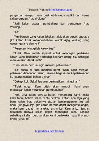 Tiraikasih Website http://kangzusi.com/
http://ebook-dewikz.com/
perguruan kamipun kami buat lebih muda sedikit dari warna
ciri perguruan Ajag Wulung”
“Jadi kalian adalah pembaharu dari perguruan Ajag
Wulung?”
“Ya”
”Pembaruan yang kalian lakukan tidak akan berarti apa-apa
jika kalian tidak memperbaharui watak Ajag Wulung yang
ganas, garang dan keji”
“Persetan. Minggirlah kakek tua”
“Tidak. Kami sudah sepakat untuk mencegah perlakuan
kalian yang berlebihan terhadap keenam orang itu, sehingga
mereka akan dapat mati”
“Dan kalian berdua ingin menjadi pahlawan?”
“Ya“ suara Ki Mina menjadi berat “Kami akan menjadi
pahlawan dihadapan kalian, karena bagi kalian kepahlawanan
itu justru menjadi bahan ejekan”
“Cukup, kck. Sekali lagi aku peringatkan, minggirlah”
“Tidak ngger. Kami tidak akan minggir. Kami akan
mencegah kalian melakukan pembunuhan”
“Kek. Jika kalian berdua berani menantang kami, maka
kami tahu, bahwa kalian tentu berilmu. Tetapi apa saja yang
baru kalian lihat bukannya ukuran kemampuanku. Itu tadi
baru ujungnya saja. jika kalian berdua dapat menguasai angin,
maka kami dapat menangkap angin itu. Karena itu, jangan
harapkan bahwa kalian dapat mencegah kami. Bahkan
sebaliknya kalian berdua akan kami perlakukan seperti orang-
orang jahat ini”
 