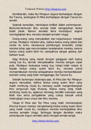 Tiraikasih Website http://kangzusi.com/
http://ebook-dewikz.com/
Demikianlah, maka Nyi Minapun segera berhadapan dengan
Nyi Taruna, sedangkan Ki Mina berhadapan dengan Taruna itu
sendiri.
Sejenak kemudian, merekapun terlibat dalam pertempuran.
Benturan-benturan ilmu semula tidak mengejutkan kedua
belah pihak. Namun semakin lama merekapun segera
meningkatkan ilmu mereka.menjadi semakin tinggi.
Orang-orang yang menyaksikan dari kejauhanpun menjadi
cemas. Meskipun mereka tahu, bahwa kedua orang kakek dan
nenek itu tentu mempunyai perhitungan tersendiri, tetapi
mereka tetap saja mencemaskan keselamatan mereka, karena
kedua orang suami isteri itu nampaknya sangat garang dan
bahkan buas.
Ajag Wulung yang marah dengan gangguan oleh kedua
orang tua itu, berniat menyelesaikan mereka dengan cepat
pula. Meskipun keduanya orang tua, tetapi telah masuk di
kepala kedua orang suami isteri itu, rencana untuk
memperlakukan mereka sebagaimana mereka memperlakukan
keenam orang yang telah mengganggu Nyi Taruna itu.
Setelah bertempur beberapa saat, Ki Mina dan Nyi Minapun
segera menyadari, bahwa kedua orang suami isteri yang
masih terhitung muda itu memang sudah mengembangkan
ilmu perguruan Ajag Wulung. Kedua orang yang masih
terhitung muda itu, agaknya memang memiliki wawasan yang
lebih luas serta pengalaman yang cukup banyak untuk
melengkapi unsur-unsur dari ilmu mereka.
Tetapi Ki Mina dan Nyi Mina yang telah mematangkan
ilmunya itupun mampu mengimbangi kedua orang suami isteri
yang masih muda itu, meskipun mereka meningkatkan ilmu
mereka semakin tinggi. Sehingga dengan demikian maka
pertempuran itupun semakin lama menjadi semaki sengit.
 