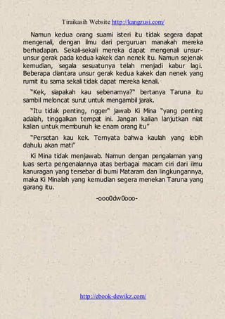 Tiraikasih Website http://kangzusi.com/
http://ebook-dewikz.com/
Namun kedua orang suami isteri itu tidak segera dapat
mengenali, dengan ilmu dari perguruan manakah mereka
berhadapan. Sekali-sekali mereka dapat mengenali unsur-
unsur gerak pada kedua kakek dan nenek itu. Namun sejenak
kemudian, segala sesuatunya telah menjadi kabur lagi.
Beberapa diantara unsur gerak kedua kakek dan nenek yang
rumit itu sama sekali tidak dapat mereka kenali.
“Kek, siapakah kau sebenarnya?“ bertanya Taruna itu
sambil meloncat surut untuk mengambil jarak.
“Itu tidak penting, ngger“ jawab Ki Mina “yang penting
adalah, tinggalkan tempat ini. Jangan kalian lanjutkan niat
kalian untuk membunuh ke enam orang itu”
“Persetan kau kek. Ternyata bahwa kaulah yang lebih
dahulu akan mati”
Ki Mina tidak menjawab. Namun dengan pengalaman yang
luas serta pengenalannya atas berbagai macam ciri dari ilmu
kanuragan yang tersebar di bumi Mataram dan lingkungannya,
maka Ki Minalah yang kemudian segera menekan Taruna yang
garang itu.
-ooo0dw0ooo-
 