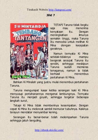 Tiraikasih Website http://kangzusi.com/
http://ebook-dewikz.com/
Jilid 7
TETAPI Taruna tidak begitu
saja mau menerima
kenyataan itu. Dengan
meningkatkan ilmunya
semakin tinggi, maka Taruna
Itu mencoba untuk melihat Ki
Mina dengan kecepatan
geraknya.
Namun ternyata Ki Mina
setidak-tidaknya mampu
bergerak secepat Taruna itu
sendiri, sehingga meskipun
Taruna sudah memeras
tenaganya, namun ia tidak
berhasil menembus
pertahanan Ki Mina.
Bahkan Ki Minalah yang justru mulai menembus pertahanan
Taruna.
Taruna mengumpat kasar ketika serangan kaki Ki Mina
menyusup pertahanannya mengenai lambungnya. Ternyata
Taruna itu menjadi goyah, sehingga tergetar beberapa
langkah surut.
Tetapi Ki Mina tidak memberinya kesempatan. Dengan
cepat Ki Mina itu meloncat sambil memutar tubuhnya. Kakinya
terayun mendatar menyambar kening.
Serangan itu benar-benar telah melemparkan Taruna
sehingga jatuh berguling.
 