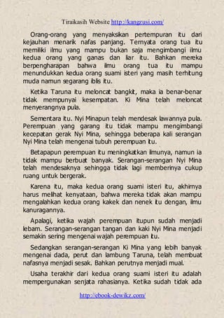 Tiraikasih Website http://kangzusi.com/
http://ebook-dewikz.com/
Orang-orang yang menyaksikan pertempuran itu dari
kejauhan menarik nafas panjang. Ternyata orang tua itu
memiliki ilmu yang mampu bukan saja mengimbangi ilmu
kedua orang yang ganas dan liar itu. Bahkan mereka
berpengharapan bahwa ilmu orang tua itu mampu
menundukkan kedua orang suami isteri yang masih terhitung
muda namun segarang iblis itu.
Ketika Taruna itu meloncat bangkit, maka ia benar-benar
tidak mempunyai kesempatan. Ki Mina telah meloncat
menyerangnya pula.
Sementara itu. Nyi Minapun telah mendesak lawannya pula.
Perempuan yang garang itu tidak mampu mengimbangi
kecepatan gerak Nyi Mina, sehingga beberapa kali serangan
Nyi Mina telah mengenai tubuh perempuan itu.
Betapapun perempuan itu meningkatkan ilmunya, namun ia
tidak mampu berbuat banyak. Serangan-serangan Nyi Mina
telah mendesaknya sehingga tidak lagi memberinya cukup
ruang untuk bergerak.
Karena itu, maka kedua orang suami isteri itu, akhirnya
harus melihat kenyataan, bahwa mereka tidak akan mampu
mengalahkan kedua orang kakek dan nenek itu dengan, ilmu
kanuragannya.
Apalagi, ketika wajah perempuan itupun sudah menjadi
lebam. Serangan-serangan tangan dan kaki Nyi Mina menjadi
semakin sering mengenai wajah perempuan itu.
Sedangkan serangan-serangan Ki Mina yang lebih banyak
mengenai dada, perut dan lambung Taruna, telah membuat
nafasnya menjadi sesak. Bahkan perutnya menjadi mual.
Usaha terakhir dari kedua orang suami isteri itu adalah
mempergunakan senjata rahasianya. Ketika sudah tidak ada
 