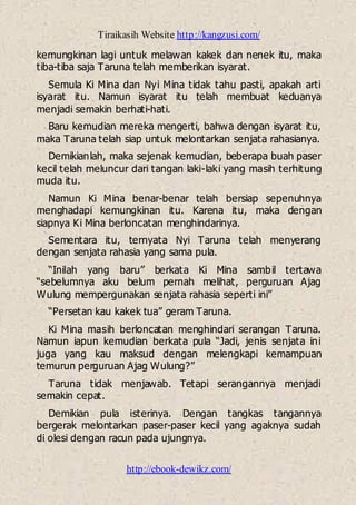 Tiraikasih Website http://kangzusi.com/
http://ebook-dewikz.com/
kemungkinan lagi untuk melawan kakek dan nenek itu, maka
tiba-tiba saja Taruna telah memberikan isyarat.
Semula Ki Mina dan Nyi Mina tidak tahu pasti, apakah arti
isyarat itu. Namun isyarat itu telah membuat keduanya
menjadi semakin berhati-hati.
Baru kemudian mereka mengerti, bahwa dengan isyarat itu,
maka Taruna telah siap untuk melontarkan senjata rahasianya.
Demikianlah, maka sejenak kemudian, beberapa buah paser
kecil telah meluncur dari tangan laki-laki yang masih terhitung
muda itu.
Namun Ki Mina benar-benar telah bersiap sepenuhnya
menghadapi kemungkinan itu. Karena itu, maka dengan
siapnya Ki Mina berloncatan menghindarinya.
Sementara itu, ternyata Nyi Taruna telah menyerang
dengan senjata rahasia yang sama pula.
“Inilah yang baru” berkata Ki Mina sambil tertawa
“sebelumnya aku belum pernah melihat, perguruan Ajag
Wulung mempergunakan senjata rahasia seperti ini”
“Persetan kau kakek tua” geram Taruna.
Ki Mina masih berloncatan menghindari serangan Taruna.
Namun iapun kemudian berkata pula “Jadi, jenis senjata ini
juga yang kau maksud dengan melengkapi kemampuan
temurun perguruan Ajag Wulung?”
Taruna tidak menjawab. Tetapi serangannya menjadi
semakin cepat.
Demikian pula isterinya. Dengan tangkas tangannya
bergerak melontarkan paser-paser kecil yang agaknya sudah
di olesi dengan racun pada ujungnya.
 