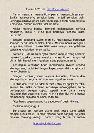 Tiraikasih Website http://kangzusi.com/
http://ebook-dewikz.com/
Namun serangan mereka tidak pernah menyentuh sasaran.
Bahkan rasa-rasanya semakin lama menjadi semakin jauh.
Sehingga akhirnya paser-paser merekapun telah habis mereka
lemparkan. Namun mereka tidak berhasil.
Ketika mereka berdua berhenti melemparkan senjata
rahasianya, maka Ki Mina pun bertanya “kenapa kalian
berhenti”
Jantung sepasang suami isteri itu rasa-rasanya berdegup
semakin cepat dan semakin keras. Mereka harus mengakui
kenyataan, bahwa mereka tidak akan mampu mengalahkan
sepasang kakek dan nenek tua itu.
Karena itu, demikian senjata rahasia mereka yang terakhir
mereka lontarkan, maka mereka merasa tidak mempunyai
pilihan lain kecuali meninggalkan arena pertempuran itu.
Tarunapun kemudian telah memberikan isyarat kepada
isterinya yang mulai kehilangan kepercayaan diri menghadapi
nenek ubanan itu.
Dengan demikian, maka sejenak kemudian, Taruna dan
isterinya itupun segera meloncat meninggalkan arena.
Ki Mina dan Nyi Mina tidak berniat untuk mengejar mereka.
Karena itu, maka demikian keduanya meninggalkan arena
pertempuran dengan cepat, seperti anak panah yang
meluncur dari busurnya, maka Ki Mina dan Nyi Mina hanya
memandangi saja dari halaman kedai itu.
“Kita harus segera pulang ke padepokan” desis Ki Mina.
Nyi Mina mengangguk.
Sementara itu, keenam orang anak muda yang sudah
menjadi putus asa itu, sempat menarik nafas panjang. Sejenak
mereka termangu-mangu. Namun yang tertua di antara
 