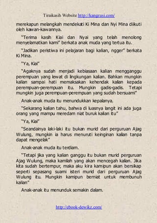 Tiraikasih Website http://kangzusi.com/
http://ebook-dewikz.com/
merekapun melangkah mendekati Ki Mina dan Nyi Mina diikuti
oleh kawan-kawannya.
“Terima kasih Kiai dan Nyai yang telah menolong
menyelamatkan kami” berkata anak muda yang tertua itu.
“Jadikan peristiwa ini pelajaran bagi kalian, ngger” berkata
Ki Mina.
“Ya, Kiai”
“Agaknya sudah menjadi kebiasaan kalian mengganggu
perempuan yang lewat di lingkungan kalian. Bahkan mungkin
kalian sampai hati memaksakan kehendak kalian kepada
perempuan-perempuan itu. Mungkin gadis-gadis. Tetapi
mungkin juga perempuan-perempuan yang sudah bersuami”
Anak-anak muda itu menundukkan kepalanya.
“Sekarang kalian tahu, bahwa di luasnya langit ini ada juga
orang yang mampu meredam niat buruk kalian itu”
“Ya, Kiai”
“Seandainya laki-laki itu bukan murid dari perguruan Ajag
Wulung, mungkin ia harus menuruti keinginan kalian tanpa
dapat mengelak”
Anak-anak muda itu terdiam.
“Tetapi jika yang kalian ganggu itu bukan murid perguruan
Ajag Wulung, maka kamilah yang akan mencegah kalian. Jika
kita sudah bertempur, maka aku kira kamipun akan bersikap
seperti sepasang suami isteri murid dari perguruan Ajag
Wulung itu. Mungkin kamipun berniat untuk membunuh
kalian”
Anak-anak itu menunduk semakin dalam.
 