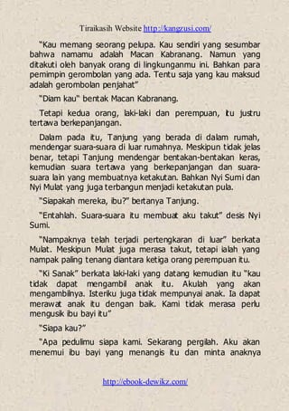 Tiraikasih Website http://kangzusi.com/
http://ebook-dewikz.com/
“Kau memang seorang pelupa. Kau sendiri yang sesumbar
bahwa namamu adalah Macan Kabranang. Namun yang
ditakuti oleh banyak orang di lingkunganmu ini. Bahkan para
pemimpin gerombolan yang ada. Tentu saja yang kau maksud
adalah gerombolan penjahat”
“Diam kau“ bentak Macan Kabranang.
Tetapi kedua orang, laki-laki dan perempuan, itu justru
tertawa berkepanjangan.
Dalam pada itu, Tanjung yang berada di dalam rumah,
mendengar suara-suara di luar rumahnya. Meskipun tidak jelas
benar, tetapi Tanjung mendengar bentakan-bentakan keras,
kemudian suara tertawa yang berkepanjangan dan suara-
suara lain yang membuatnya ketakutan. Bahkan Nyi Sumi dan
Nyi Mulat yang juga terbangun menjadi ketakutan pula.
“Siapakah mereka, ibu?” bertanya Tanjung.
“Entahlah. Suara-suara itu membuat aku takut” desis Nyi
Sumi.
“Nampaknya telah terjadi pertengkaran di luar” berkata
Mulat. Meskipun Mulat juga merasa takut, tetapi ialah yang
nampak paling tenang diantara ketiga orang perempuan itu.
“Ki Sanak” berkata laki-laki yang datang kemudian itu “kau
tidak dapat mengambil anak itu. Akulah yang akan
mengambilnya. Isteriku juga tidak mempunyai anak. Ia dapat
merawat anak itu dengan baik. Kami tidak merasa perlu
mengusik ibu bayi itu”
“Siapa kau?”
“Apa pedulimu siapa kami. Sekarang pergilah. Aku akan
menemui ibu bayi yang menangis itu dan minta anaknya
 
