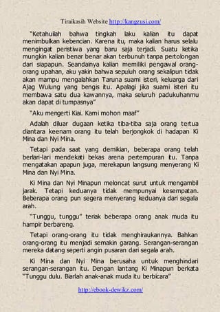 Tiraikasih Website http://kangzusi.com/
http://ebook-dewikz.com/
“Ketahuilah bahwa tingkah laku kalian itu dapat
menimbulkan kebencian. Karena itu, maka kalian harus selalu
mengingat peristiwa yang baru saja terjadi. Suatu ketika
mungkin kalian benar benar akan terbunuh tanpa pertolongan
dari siapapun. Seandainya kalian memiliki pengawal orang-
orang upahan, aku yakin bahwa sepuluh orang sekalipun tidak
akan mampu mengalahkan Taruna suami isteri, keluarga dari
Ajag Wulung yang bengis itu. Apalagi jika suami isteri itu
membawa satu dua kawannya, maka seluruh padukuhanmu
akan dapat di tumpasnya”
“Aku mengerti Kiai. Kami mohon maaf”
Adalah diluar dugaan ketika tiba-tiba saja orang tertua
diantara keenam orang itu telah berjongkok di hadapan Ki
Mina dan Nyi Mina.
Tetapi pada saat yang demikian, beberapa orang telah
berlari-lari mendekati bekas arena pertempuran itu. Tanpa
mengatakan apapun juga, merekapun langsung menyerang Ki
Mina dan Nyi Mina.
Ki Mina dan Nyi Minapun meloncat surut untuk mengambil
jarak. Tetapi keduanya tidak mempunyai kesempatan.
Beberapa orang pun segera menyerang keduanya dari segala
arah.
“Tunggu, tunggu” teriak beberapa orang anak muda itu
hampir berbareng.
Tetapi orang-orang itu tidak menghiraukannya. Bahkan
orang-orang itu menjadi semakin garang. Serangan-serangan
mereka datang seperti angin pusaran dari segala arah.
Ki Mina dan Nyi Mina berusaha untuk menghindari
serangan-serangan itu. Dengan lantang Ki Minapun berkata
“Tunggu dulu. Biarlah anak-anak muda itu berbicara”
 