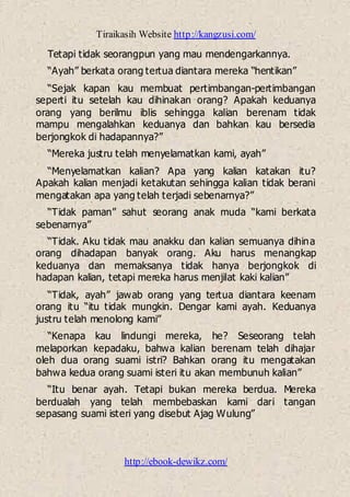 Tiraikasih Website http://kangzusi.com/
http://ebook-dewikz.com/
Tetapi tidak seorangpun yang mau mendengarkannya.
“Ayah” berkata orang tertua diantara mereka “hentikan”
“Sejak kapan kau membuat pertimbangan-pertimbangan
seperti itu setelah kau dihinakan orang? Apakah keduanya
orang yang berilmu iblis sehingga kalian berenam tidak
mampu mengalahkan keduanya dan bahkan kau bersedia
berjongkok di hadapannya?”
“Mereka justru telah menyelamatkan kami, ayah”
“Menyelamatkan kalian? Apa yang kalian katakan itu?
Apakah kalian menjadi ketakutan sehingga kalian tidak berani
mengatakan apa yang telah terjadi sebenarnya?”
“Tidak paman” sahut seorang anak muda “kami berkata
sebenarnya”
“Tidak. Aku tidak mau anakku dan kalian semuanya dihina
orang dihadapan banyak orang. Aku harus menangkap
keduanya dan memaksanya tidak hanya berjongkok di
hadapan kalian, tetapi mereka harus menjilat kaki kalian”
“Tidak, ayah” jawab orang yang tertua diantara keenam
orang itu “itu tidak mungkin. Dengar kami ayah. Keduanya
justru telah menolong kami”
“Kenapa kau lindungi mereka, he? Seseorang telah
melaporkan kepadaku, bahwa kalian berenam telah dihajar
oleh dua orang suami istri? Bahkan orang itu mengatakan
bahwa kedua orang suami isteri itu akan membunuh kalian”
“Itu benar ayah. Tetapi bukan mereka berdua. Mereka
berdualah yang telah membebaskan kami dari tangan
sepasang suami isteri yang disebut Ajag Wulung”
 