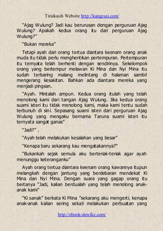 Tiraikasih Website http://kangzusi.com/
http://ebook-dewikz.com/
“Ajag Wulung? Jadi kau berurusan dengan perguruan Ajag
Wulung? Apakah kedua orang itu dari perguruan Ajag
Wulung?”
“Bukan mereka”
Tetapi ayah dari orang tertua diantara keenam orang anak
muda itu tidak perlu menghentikan pertempuran. Pertempuran
itu ternyata telah berhenti dengan sendirinya. Sekelompok
orang yang bertempur melawan Ki Mina dan Nyi Mina itu
sudah terbaring malang melintang di halaman sambil
mengerang kesakitan. Bahkan ada diantara mereka yang
menjadi pingsan.
“Ayah. Mintalah ampun. Kedua orang itulah yang telah
menolong kami dari tangan Ajag Wulung. Jika kedua orang
suami isteri itu tidak menolong kami, maka kami tentu sudah
terbunuh di sini. Sepasang suami isteri dari perguruan Ajag
Wulung yang mengaku bernama Taruna suami isteri itu
ternyata sangat ganas”
“Jadi?” .
“Ayah telah melakukan kesalahan yang besar”
“Kenapa baru sekarang kau mengatakannya?“
“Bukankah sejak semula aku berteriak-teriak agar ayah
menunggu keteranganku”
Ayah orang tertua diantara keenam orang kawannya itupun
melangkah dengan jantung yang berdebaran mendekat Ki
Mina dan Nyi Mina. Dengan suara yang gagap orang itu
bertanya “Jadi, kalian berdualah yang telah menolong anak-
anak kami”
“Ki sanak” berkata Ki Mina ”sekarang aku mengerti, kenapa
anak-anak kalian sering sekali melakukan perbuatan yang
 