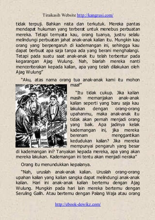 Tiraikasih Website http://kangzusi.com/
http://ebook-dewikz.com/
tidak terpuji. Bahkan nista dan terkutuk. Mereka pantas
mendapat hukuman yang terberat untuk menebus perbuatan
mereka. Tetapi ternyata kau, orang tuanya, justru selalu
melindungi perbuatan jahat anak-anak kalian itu. Mungkin kau
orang yang berpengaruh di kademangan ini, sehingga kau
dapat berbuat apa saja tanpa ada yang berani menghalangi.
Tetapi pada suatu saat anak-anak itu telah terbentur pada
kegarangan Ajag Wulung. Nah, biarlah mereka nanti
menceriterakan kepada kalian, apa yang telah dilakukan oleh
Ajag Wulung”
“Aku, atas nama orang tua anak-anak kami itu mohon
maaf”
“Itu tidak cukup. Jika kalian
masih memanjakan anak-anak
kalian seperti yang baru saja kau
lakukan dengan orang-orang
upahanmu, maka anak-anak itu
tidak akan pernah menjadi orang
yang baik. Apa jadinya kelak
kademangan ini, jika mereka
berenam menggantikan
kedudukan kalian? Jika mereka
mempunyai pengaruh yang besar
di kademangan ini? Tanyakan kepada mereka, apa yang akan
mereka lakukan. Kademangan ini tentu akan menjadi neraka”
Orang itu menundukkan kepalanya.
“Nah, uruslah anak-anak kalian. Uruslah orang-orang
upahan kalian yang kalian sangka dapat melindungi anak-anak
kalian. Hari ini anak-anak kalian bertemu dengan Ajag
Wulung. Mungkin pada hari lain mereka bertemu dengan
Seruling Galih. Atau bertemu dengan Palang Waja atau orang
 